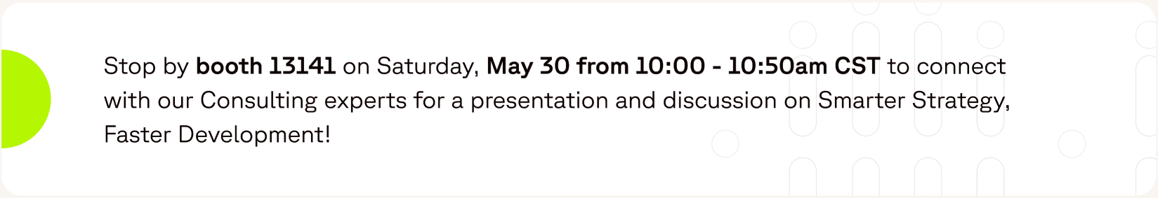 Stop by booth 13141 on Saturday, May 30 from 10:00 - 10:50am CST to connect with our Consulting experts for a presentation and discussion on Smarter Strategy, Faster Development!